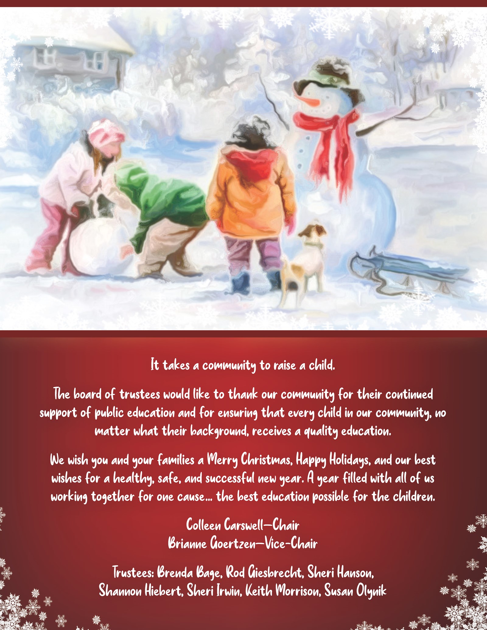 The board of trustees would like to thank our community for their continued support of public education and for ensuring that every child in our community, no matter what their background, receives a quality education. We wish you and your families a Merry Christmas, Happy Holidays, and our best wishes for a healthy, safe, and successful new year. A year filled with all of us working together for one cause… the best education possible for the children. Colleen Carswell—Chair Brianne Goertzen—Vice-Chair Trustees: Brenda Bage, Rod Giesbrecht, Sheri Hanson, Shannon Hiebert, Sheri Irwin, Keith Morrison, Susan Olynik